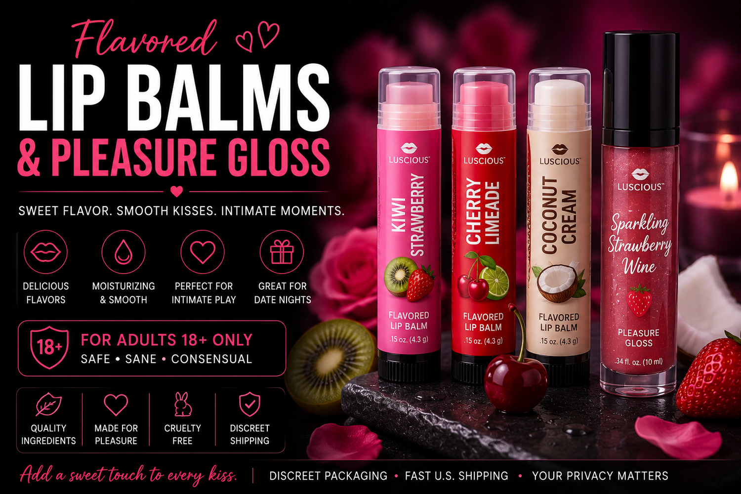 Flavored lip balms and pleasure glosses featuring strawberry, cherry limeade, coconut cream and kiwi flavors.